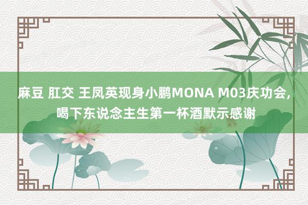 麻豆 肛交 王凤英现身小鹏MONA M03庆功会， 喝下东说念主生第一杯酒默示感谢
