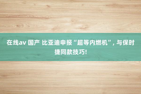 在线av 国产 比亚迪申报“超等内燃机”， 与保时捷同款技巧!