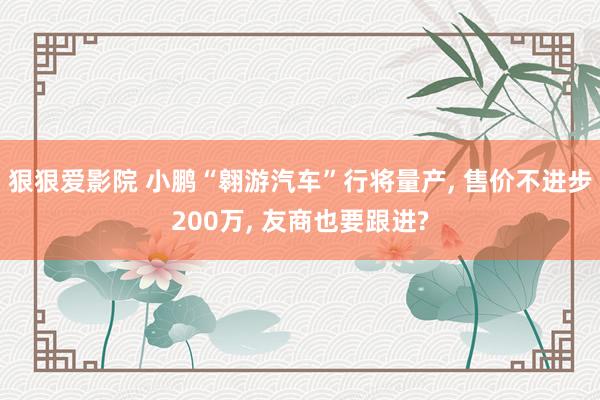 狠狠爱影院 小鹏“翱游汽车”行将量产， 售价不进步200万， 友商也要跟进?