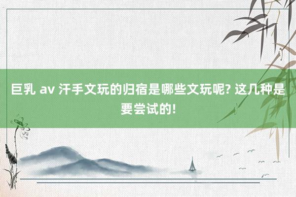 巨乳 av 汗手文玩的归宿是哪些文玩呢? 这几种是要尝试的!