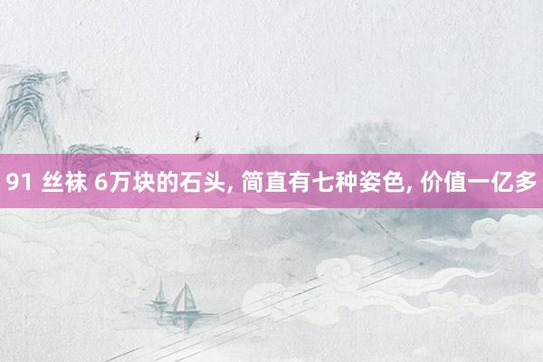 91 丝袜 6万块的石头， 简直有七种姿色， 价值一亿多