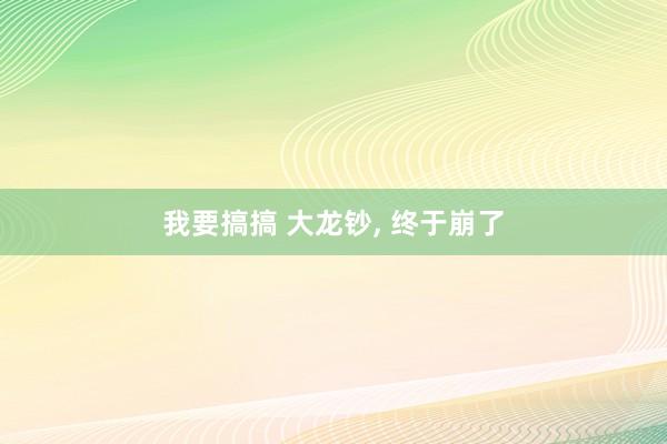 我要搞搞 大龙钞， 终于崩了