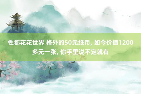 性都花花世界 格外的50元纸币， 如今价值1200多元一张， 你手里说不定就有