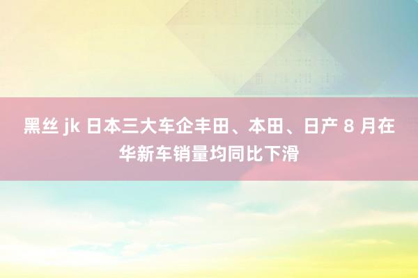 黑丝 jk 日本三大车企丰田、本田、日产 8 月在华新车销量均同比下滑