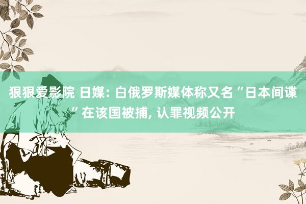 狠狠爱影院 日媒: 白俄罗斯媒体称又名“日本间谍”在该国被捕， 认罪视频公开