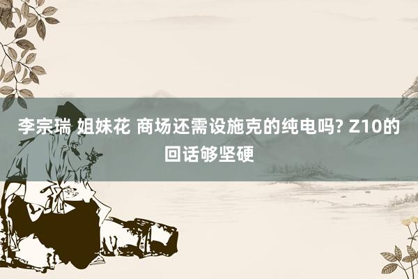 李宗瑞 姐妹花 商场还需设施克的纯电吗? Z10的回话够坚硬