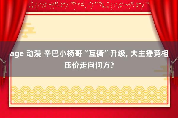 age 动漫 辛巴小杨哥“互撕”升级， 大主播竞相压价走向何方?