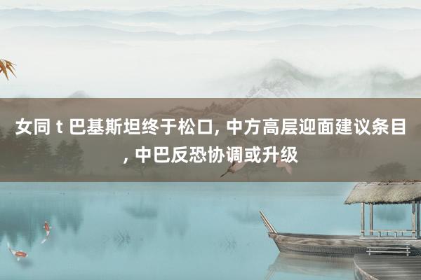 女同 t 巴基斯坦终于松口， 中方高层迎面建议条目， 中巴反恐协调或升级
