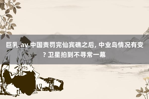 巨乳 av 中国责罚完仙宾礁之后， 中业岛情况有变? 卫星拍到不寻常一幕