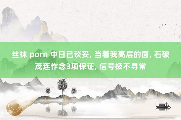 丝袜 porn 中日已谈妥， 当着我高层的面， 石破茂连作念3项保证， 信号极不寻常