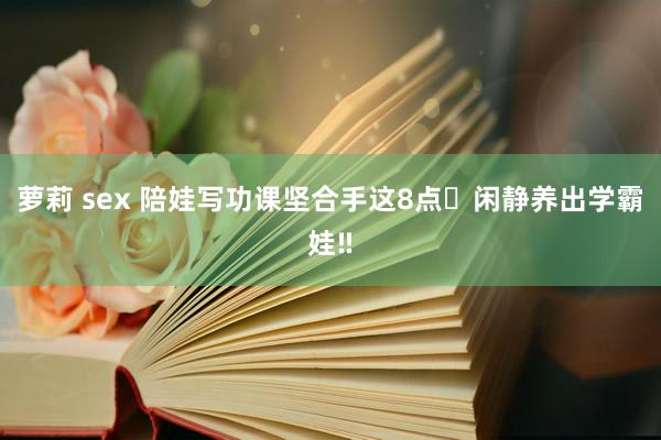 萝莉 sex 陪娃写功课坚合手这8点✅闲静养出学霸娃‼