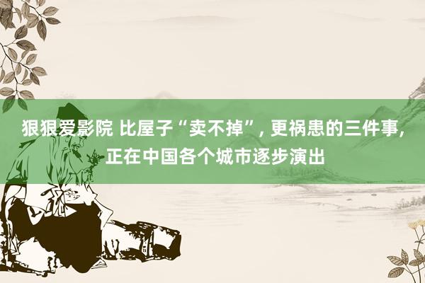 狠狠爱影院 比屋子“卖不掉”， 更祸患的三件事， 正在中国各个城市逐步演出
