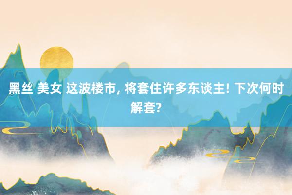 黑丝 美女 这波楼市， 将套住许多东谈主! 下次何时解套?