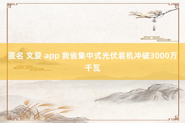 匿名 文爱 app 我省集中式光伏装机冲破3000万千瓦