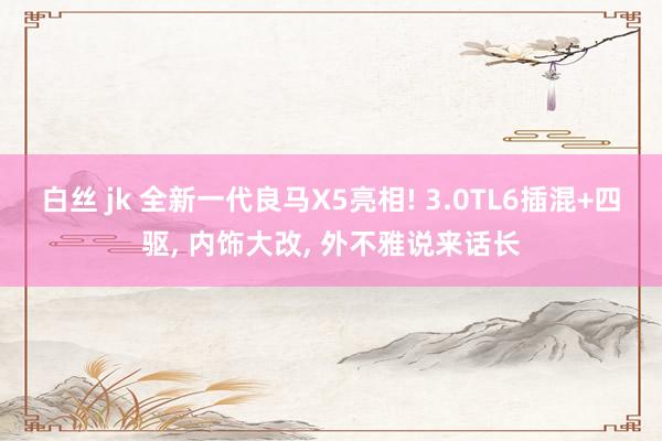 白丝 jk 全新一代良马X5亮相! 3.0TL6插混+四驱， 内饰大改， 外不雅说来话长