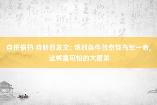 自拍偷拍 特朗普发文: 浓烈条件普京饶乌军一命， 这将是可怕的大屠杀