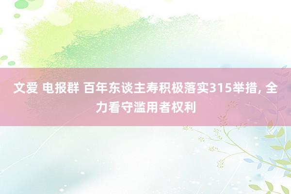 文爱 电报群 百年东谈主寿积极落实315举措， 全力看守滥用者权利