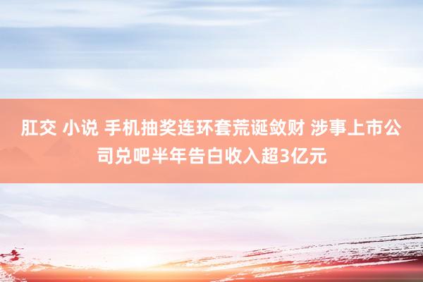 肛交 小说 手机抽奖连环套荒诞敛财 涉事上市公司兑吧半年告白收入超3亿元