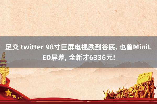 足交 twitter 98寸巨屏电视跌到谷底， 也曾MiniLED屏幕， 全新才6336元!