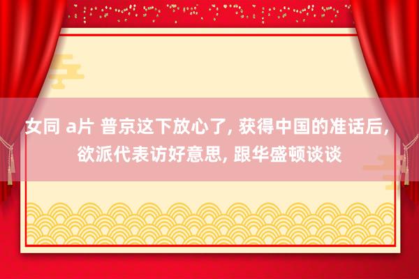 女同 a片 普京这下放心了， 获得中国的准话后， 欲派代表访好意思， 跟华盛顿谈谈