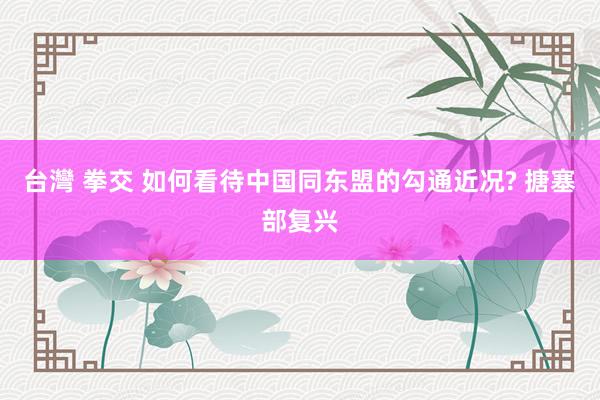 台灣 拳交 如何看待中国同东盟的勾通近况? 搪塞部复兴