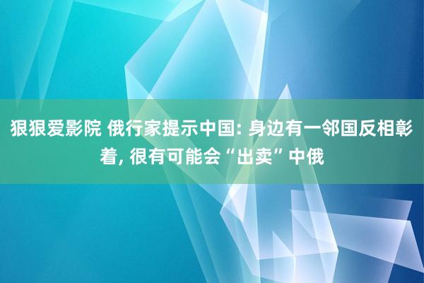 狠狠爱影院 俄行家提示中国: 身边有一邻国反相彰着， 很有可能会“出卖”中俄