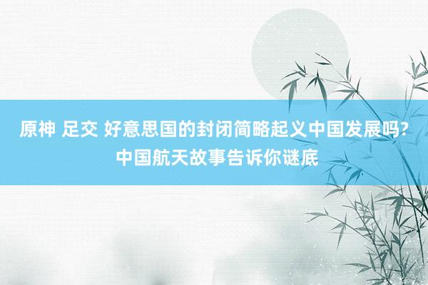 原神 足交 好意思国的封闭简略起义中国发展吗? 中国航天故事告诉你谜底
