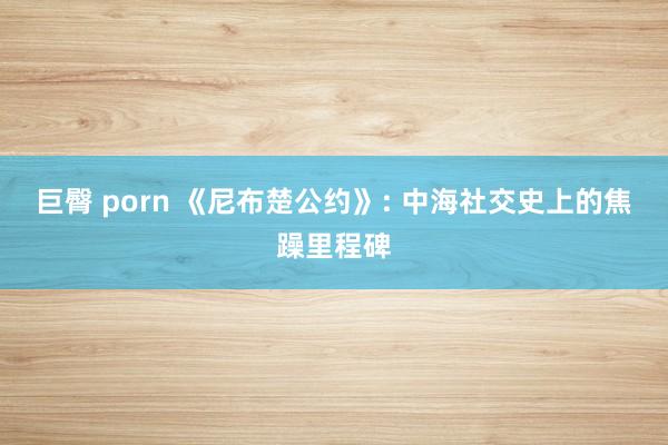 巨臀 porn 《尼布楚公约》: 中海社交史上的焦躁里程碑