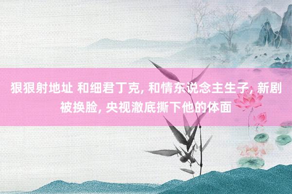 狠狠射地址 和细君丁克， 和情东说念主生子， 新剧被换脸， 央视澈底撕下他的体面