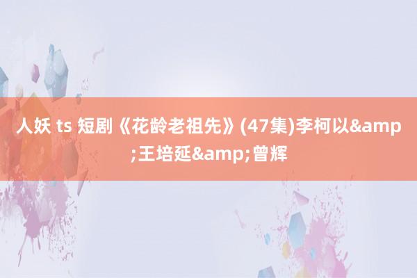 人妖 ts 短剧《花龄老祖先》(47集)李柯以&王培延&曾辉
