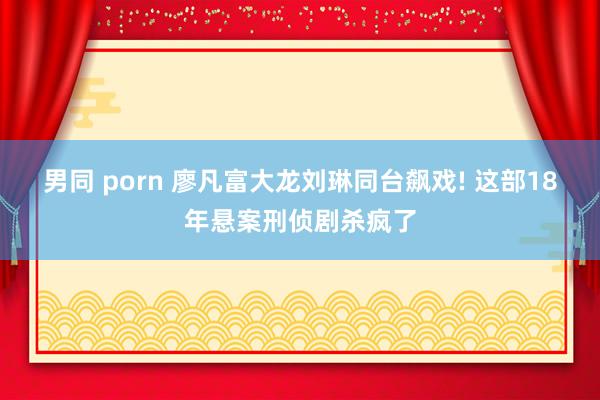 男同 porn 廖凡富大龙刘琳同台飙戏! 这部18年悬案刑侦剧杀疯了