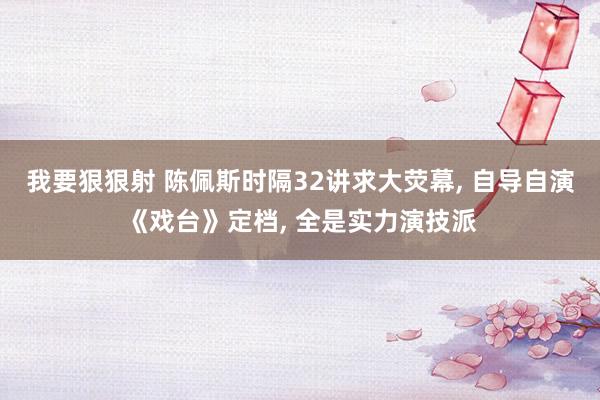 我要狠狠射 陈佩斯时隔32讲求大荧幕， 自导自演《戏台》定档， 全是实力演技派