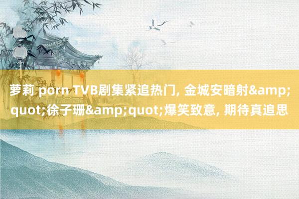 萝莉 porn TVB剧集紧追热门， 金城安暗射&quot;徐子珊&quot;爆笑致意， 期待真追思