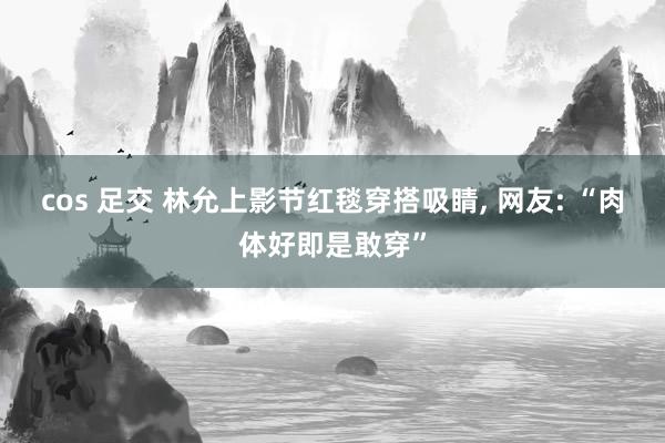 cos 足交 林允上影节红毯穿搭吸睛， 网友: “肉体好即是敢穿”