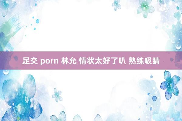 足交 porn 林允 情状太好了叭 熟练吸睛