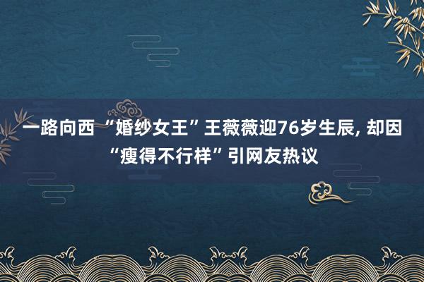 一路向西 “婚纱女王”王薇薇迎76岁生辰， 却因“瘦得不行样”引网友热议