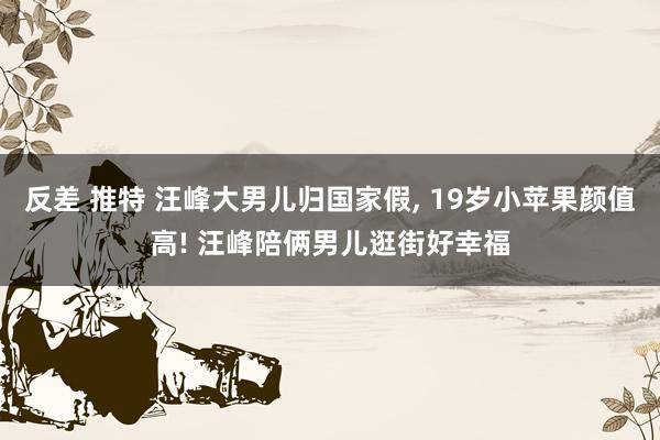 反差 推特 汪峰大男儿归国家假， 19岁小苹果颜值高! 汪峰陪俩男儿逛街好幸福